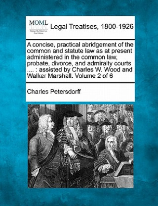 Kniha A Concise, Practical Abridgement of the Common and Statute Law as at Present Administered in the Common Law, Probate, Divorce, and Admiralty Courts .. Charles Petersdorff