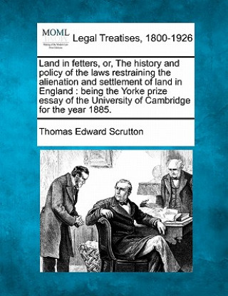 Kniha Land in Fetters, Or, the History and Policy of the Laws Restraining the Alienation and Settlement of Land in England: Being the Yorke Prize Essay of t Thomas Edward Scrutton