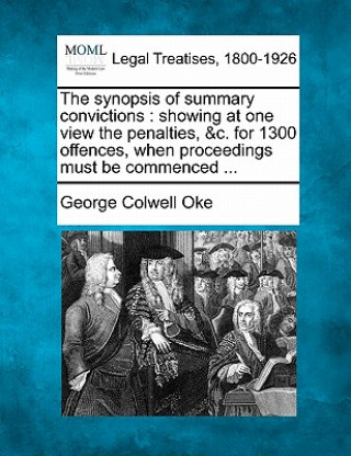 Könyv The Synopsis of Summary Convictions: Showing at One View the Penalties, &C. for 1300 Offences, When Proceedings Must Be Commenced ... George Colwell Oke
