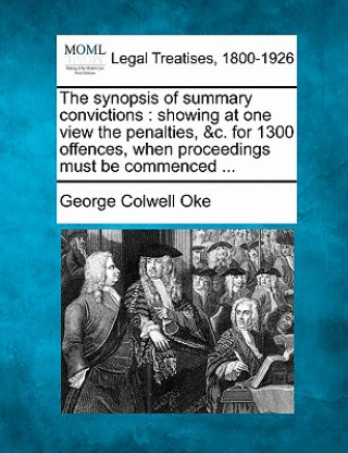 Kniha The Synopsis of Summary Convictions: Showing at One View the Penalties, &C. for 1300 Offences, When Proceedings Must Be Commenced ... George Colwell Oke