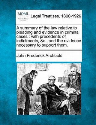 Knjiga A Summary of the Law Relative to Pleading and Evidence in Criminal Cases: With Precedents of Indictments, &c., and the Evidence Necessary to Support T John Frederick Archbold