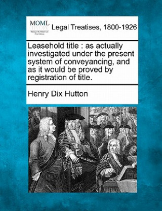 Knjiga Leasehold Title: As Actually Investigated Under the Present System of Conveyancing, and as It Would Be Proved by Registration of Title. Henry Dix Hutton