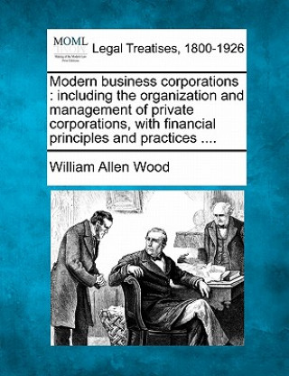 Libro Modern Business Corporations: Including the Organization and Management of Private Corporations, with Financial Principles and Practices .... William Allen Wood