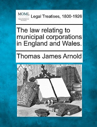 Kniha The Law Relating to Municipal Corporations in England and Wales. Thomas James Arnold