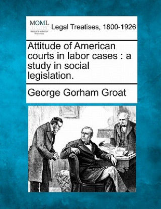 Kniha Attitude of American Courts in Labor Cases: A Study in Social Legislation. George Gorham Groat