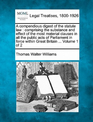 Libro A Compendious Digest of the Statute Law: Comprising the Substance and Effect of the Most Material Clauses in All the Public Acts of Parliament in Forc Thomas Walter Williams