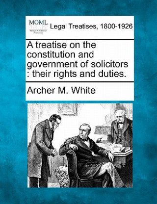Carte A Treatise on the Constitution and Government of Solicitors: Their Rights and Duties. Archer M White