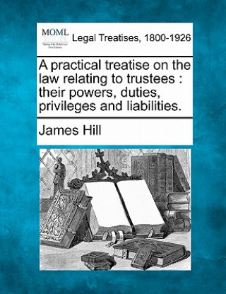 Kniha A Practical Treatise on the Law Relating to Trustees: Their Powers, Duties, Privileges and Liabilities. James Hill