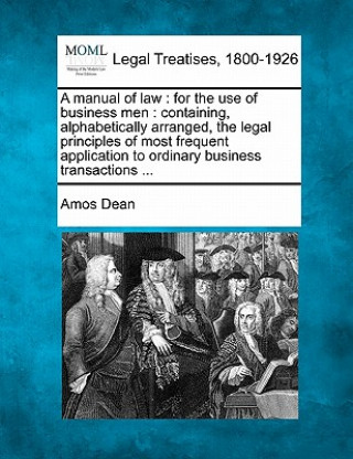 Carte A Manual of Law: For the Use of Business Men: Containing, Alphabetically Arranged, the Legal Principles of Most Frequent Application to Amos Dean