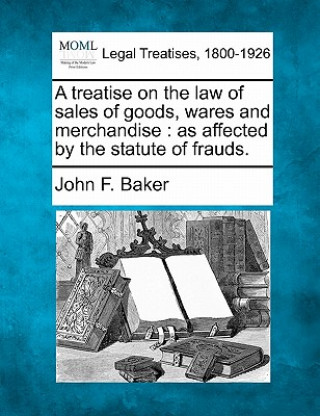 Książka A Treatise on the Law of Sales of Goods, Wares and Merchandise: As Affected by the Statute of Frauds. John F Baker