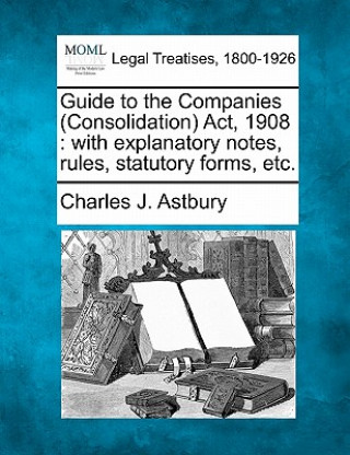Kniha Guide to the Companies (Consolidation) ACT, 1908: With Explanatory Notes, Rules, Statutory Forms, Etc. Charles J Astbury