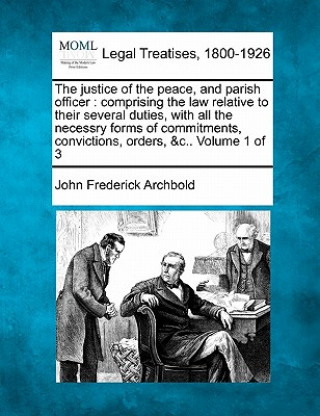 Könyv The Justice of the Peace, and Parish Officer: Comprising the Law Relative to Their Several Duties, with All the Necessry Forms of Commitments, Convict John Frederick Archbold