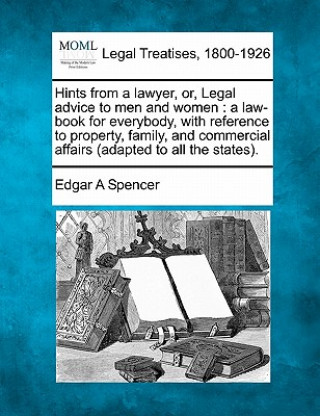 Kniha Hints from a Lawyer, Or, Legal Advice to Men and Women: A Law-Book for Everybody, with Reference to Property, Family, and Commercial Affairs (Adapted Edgar A Spencer