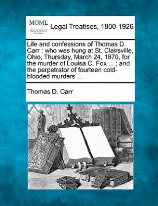 Kniha Life and Confessions of Thomas D. Carr: Who Was Hung at St. Clairsville, Ohio, Thursday, March 24, 1870, for the Murder of Louisa C. Fox ...; And the Thomas D Carr