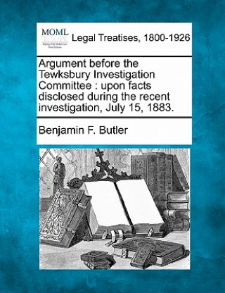 Könyv Argument Before the Tewksbury Investigation Committee: Upon Facts Disclosed During the Recent Investigation, July 15, 1883. Benjamin F Butler