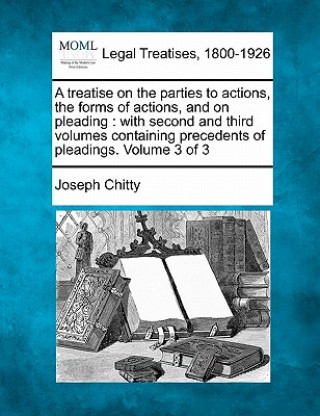 Kniha A Treatise on the Parties to Actions, the Forms of Actions, and on Pleading: With Second and Third Volumes, Containing Precedents of Pleadings. Volume Joseph Chitty