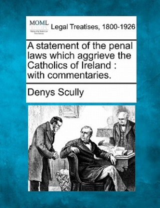 Book A Statement of the Penal Laws Which Aggrieve the Catholics of Ireland: With Commentaries. Denys Scully