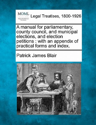 Book A Manual for Parliamentary, County Council, and Municipal Elections, and Election Petitions: With an Appendix of Practical Forms and Index. Patrick James Blair