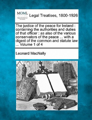 Kniha The Justice of the Peace for Ireland: Containing the Authorities and Duties of That Officer: As Also of the Various Conservators of the Peace ... with Leonard Macnally