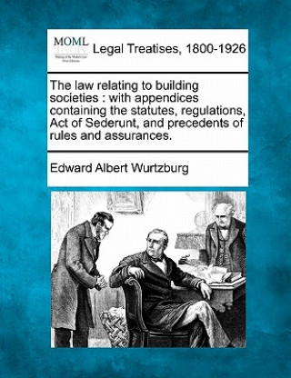 Kniha The Law Relating to Building Societies: With Appendices Containing the Statutes, Regulations, Act of Sederunt, and Precedents of Rules and Assurances. Edward Albert Wurtzburg