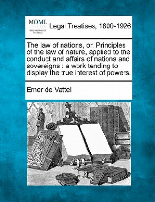 Könyv The Law of Nations, Or, Principles of the Law of Nature, Applied to the Conduct and Affairs of Nations and Sovereigns: A Work Tending to Display the T Emmerich De Vattel