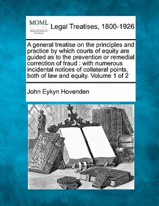 Carte A General Treatise on the Principles and Practice by Which Courts of Equity Are Guided as to the Prevention or Remedial Correction of Fraud: With Nume John Eykyn Hovenden