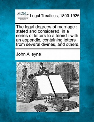 Kniha The Legal Degrees of Marriage: Stated and Considered, in a Series of Letters to a Friend: With an Appendix, Containing Letters from Several Divines, John Alleyne