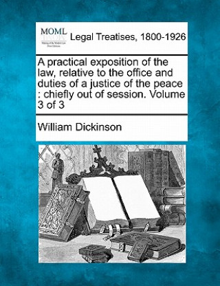 Knjiga A Practical Exposition of the Law, Relative to the Office and Duties of a Justice of the Peace: Chiefly Out of Session. Volume 3 of 3 William Dickinson