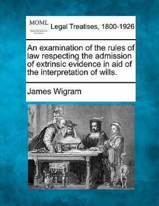 Kniha An Examination of the Rules of Law Respecting the Admission of Extrinsic Evidence in Aid of the Interpretation of Wills. James Wigram