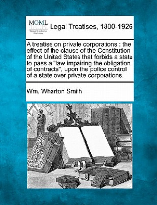 Książka A Treatise on Private Corporations: The Effect of the Clause of the Constitution of the United States That Forbids a State to Pass a Law Impairing the Wm Wharton Smith