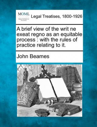 Książka A Brief View of the Writ Ne Exeat Regno as an Equitable Process: With the Rules of Practice Relating to It. John Beames