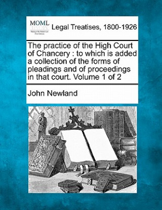 Könyv The Practice of the High Court of Chancery: To Which Is Added a Collection of the Forms of Pleadings and of Proceedings in That Court. Volume 1 of 2 John Newland