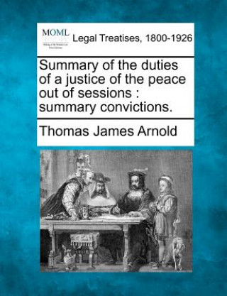 Kniha Summary of the Duties of a Justice of the Peace Out of Sessions: Summary Convictions. Thomas James Arnold