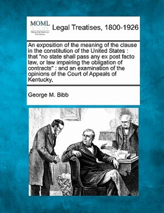 Könyv An Exposition of the Meaning of the Clause in the Constitution of the United States: That No State Shall Pass Any Ex Post Facto Law, or Law Impairing George M Bibb