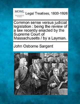 Livre Common Sense Versus Judicial Legislation: Being the Review of a Law Recently Enacted by the Supreme Court of Massachusetts / By a Layman. John Osborne Sargent