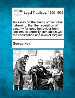 Książka An Essay on the Liberty of the Press: Shewing, That the Requisition of Security for Good Behaviour from Libellers, Is Perfectly Compatible with the Co George Hay