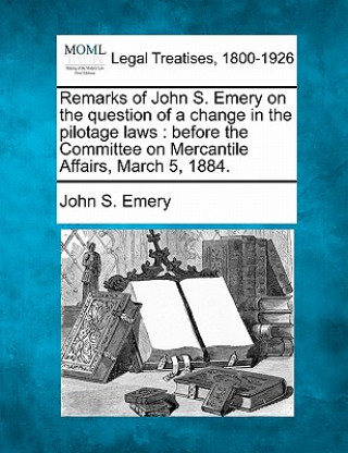 Carte Remarks of John S. Emery on the Question of a Change in the Pilotage Laws: Before the Committee on Mercantile Affairs, March 5, 1884. John S Emery