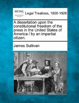 Kniha A Dissertation Upon the Constitutional Freedom of the Press in the United States of America / By an Impartial Citizen. James Sullivan