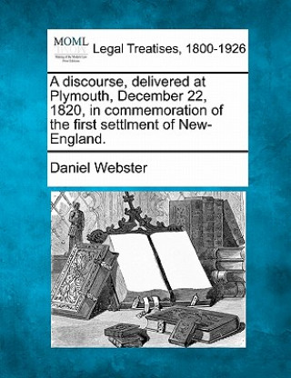 Kniha A Discourse, Delivered at Plymouth, December 22, 1820, in Commemoration of the First Settlment of New-England. Daniel Webster