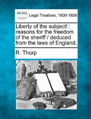 Kniha Liberty of the Subject!: Reasons for the Freedom of the Sheriff / Deduced from the Laws of England. R Thorp