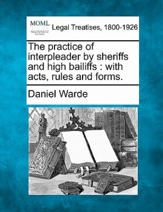 Carte The Practice of Interpleader by Sheriffs and High Bailiffs: With Acts, Rules, and Forms. Daniel Warde