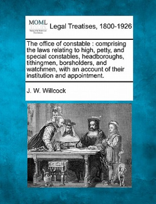 Kniha The Office of Constable: Comprising the Laws Relating to High, Petty, and Special Constables, Headboroughs, Tithingmen, Borsholders, and Watchm J W Willcock