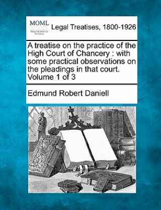 Carte A Treatise on the Practice of the High Court of Chancery: With Some Practical Observations on the Pleadings in That Court. Volume 1 of 3 Edmund Robert Daniell
