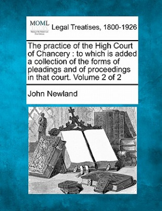 Kniha The Practice of the High Court of Chancery: To Which Is Added a Collection of the Forms of Pleadings and of Proceedings in That Court. Volume 2 of 2 John Newland
