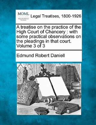 Carte A Treatise on the Practice of the High Court of Chancery: With Some Practical Observations on the Pleadings in That Court. Volume 3 of 3 Edmund Robert Daniell