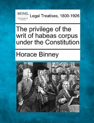 Książka The Privilege of the Writ of Habeas Corpus Under the Constitution Horace Binney