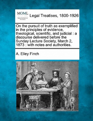 Kniha On the Pursuit of Truth as Exemplified in the Principles of Evidence, Theological, Scientific, and Judicial: A Discourse Delivered Before the Sunday L A Elley Finch