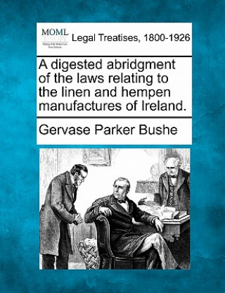 Carte A Digested Abridgment of the Laws Relating to the Linen and Hempen Manufactures of Ireland. Gervase Parker Bushe