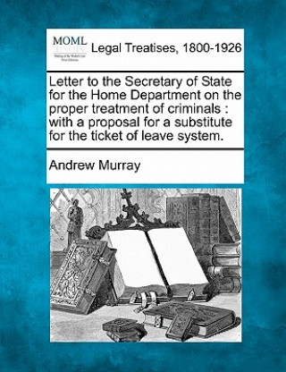 Livre Letter to the Secretary of State for the Home Department on the Proper Treatment of Criminals: With a Proposal for a Substitute for the Ticket of Leav Andrew Murray