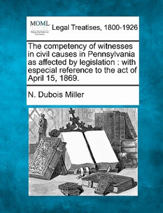 Kniha The Competency of Witnesses in Civil Causes in Pennsylvania as Affected by Legislation: With Especial Reference to the Act of April 15, 1869. N DuBois Miller